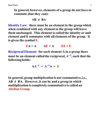 Group Theory 2
In general, however, elements of a group do not have to
commute (but they can):
AB ≠ BA
Identity Law: there must be an element in the group which
when combined with any element in the group will leave
them unchanged. This element is calledthe identity or unit
element and it commutes with all elements of the group. It
is given the symbol E.
EA = A AE = A EE = E
Reciprocal Element: for each element A in a group there
must be an element calledthe reciprocal, A1, such that the
followingholds:
AA1 = A1A = E
In general, group multiplicationis not commutative,i.e.,
AB ≠ BA. However, it can be and a group in which
multiplicationis completely commutativeis called an
Abelian Group.
 