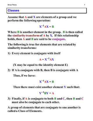 Group Theory 7
Classes
Assume that A and X are elements of a group and we
perform the followingoperation:
X1
AX = B
Where B is anotherelement in the group. B is then called
the similaritytransformof A by X. If this relationship
holds, then A and B are said to be conjugate.
The followingis true for elements that are relatedby
similaritytransforms:
1) Every element is conjugate with itself
A = X1
AX
(X may be equal to the identity element E)
2) If A is conjugate with B, then B is conjugate with A
Thus, if we have:
X1
AX = B
Then there must exist another element Y such that:
Y1
BY = A
3) Finally, if A is conjugate to both B and C, then B and C
must also be conjugate to each other.
A group of elements that are conjugate to one another is
calleda Class of Elements.
 