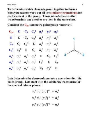 Group Theory 8
To determine which elements group together to form a
class you have to work out all the similaritytransforms for
each element in the group. Thosesets of elements that
transforminto one another are then in the same class.
Considerthe C3v symmetry point group “matrix”:
C3v E C3 C3
2
v
1 v
2 v
3
E E C3 C3
2
v
1 v
2 v
3
C3 C3 C3
2 E v
2 v
3 v
1
C3
2 C3
2 E C3 v
3 v
1 v
2
v
1 v
1 v
2 v
3 E C3 C3
2
v
2 v
2 v
3 v
1 C3
2 E C3
v
3 v
3 v
1 v
2 C3 C3
2 E
Lets determine the classes of symmetry operationsfor this
point group. Lets start with the similaritytransforms for
the vertical mirror planes:
v
1v
1v
11 = v
1
v
2v
1v
21 = v
3
v
3v
1v
31 = v
2
 