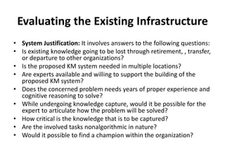 Evaluating the Existing Infrastructure
• System Justification: It involves answers to the following questions:
• Is existing knowledge going to be lost through retirement, , transfer,
or departure to other organizations?
• Is the proposed KM system needed in multiple locations?
• Are experts available and willing to support the building of the
proposed KM system?
• Does the concerned problem needs years of proper experience and
cognitive reasoning to solve?
• While undergoing knowledge capture, would it be possible for the
expert to articulate how the problem will be solved?
• How critical is the knowledge that is to be captured?
• Are the involved tasks nonalgorithmic in nature?
• Would it possible to find a champion within the organization?
 
