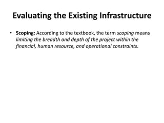 Evaluating the Existing Infrastructure
• Scoping: According to the textbook, the term scoping means
limiting the breadth and depth of the project within the
financial, human resource, and operational constraints.
 