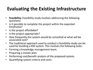 Evaluating the Existing Infrastructure
• Feasibility: Feasibility study involves addressing the following
questions:
• Is it possible to complete the project within the expected
timeframe?
• Is the project affordable?
• Is the project appropriate?
• How frequently the system would be consulted at what will be
associated cost?
• The traditional approach used to conduct a feasibility study can be
used for building a KM system. This involves the following tasks:
• Forming a knowledge management team.
• Preparing a master plan.
• Performing cost/benefit analysis of the proposed system.
• Quantifying system criteria and costs.
 