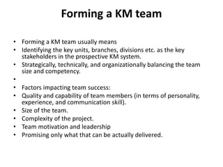 Forming a KM team
• Forming a KM team usually means
• Identifying the key units, branches, divisions etc. as the key
stakeholders in the prospective KM system.
• Strategically, technically, and organizationally balancing the team
size and competency.
•
• Factors impacting team success:
• Quality and capability of team members (in terms of personality,
experience, and communication skill).
• Size of the team.
• Complexity of the project.
• Team motivation and leadership
• Promising only what that can be actually delivered.
 