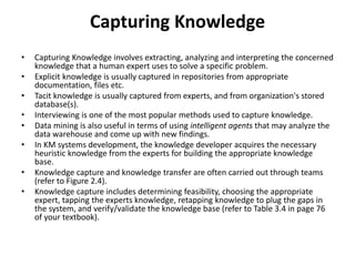 Capturing Knowledge
• Capturing Knowledge involves extracting, analyzing and interpreting the concerned
knowledge that a human expert uses to solve a specific problem.
• Explicit knowledge is usually captured in repositories from appropriate
documentation, files etc.
• Tacit knowledge is usually captured from experts, and from organization's stored
database(s).
• Interviewing is one of the most popular methods used to capture knowledge.
• Data mining is also useful in terms of using intelligent agents that may analyze the
data warehouse and come up with new findings.
• In KM systems development, the knowledge developer acquires the necessary
heuristic knowledge from the experts for building the appropriate knowledge
base.
• Knowledge capture and knowledge transfer are often carried out through teams
(refer to Figure 2.4).
• Knowledge capture includes determining feasibility, choosing the appropriate
expert, tapping the experts knowledge, retapping knowledge to plug the gaps in
the system, and verify/validate the knowledge base (refer to Table 3.4 in page 76
of your textbook).
 