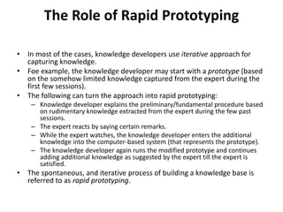 The Role of Rapid Prototyping
• In most of the cases, knowledge developers use iterative approach for
capturing knowledge.
• Foe example, the knowledge developer may start with a prototype (based
on the somehow limited knowledge captured from the expert during the
first few sessions).
• The following can turn the approach into rapid prototyping:
– Knowledge developer explains the preliminary/fundamental procedure based
on rudimentary knowledge extracted from the expert during the few past
sessions.
– The expert reacts by saying certain remarks.
– While the expert watches, the knowledge developer enters the additional
knowledge into the computer-based system (that represents the prototype).
– The knowledge developer again runs the modified prototype and continues
adding additional knowledge as suggested by the expert till the expert is
satisfied.
• The spontaneous, and iterative process of building a knowledge base is
referred to as rapid prototyping.
 
