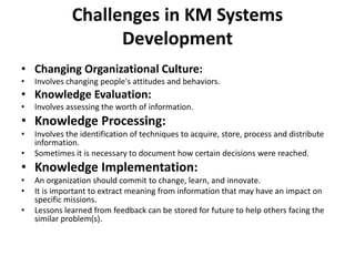 Challenges in KM Systems
Development
• Changing Organizational Culture:
• Involves changing people's attitudes and behaviors.
• Knowledge Evaluation:
• Involves assessing the worth of information.
• Knowledge Processing:
• Involves the identification of techniques to acquire, store, process and distribute
information.
• Sometimes it is necessary to document how certain decisions were reached.
• Knowledge Implementation:
• An organization should commit to change, learn, and innovate.
• It is important to extract meaning from information that may have an impact on
specific missions.
• Lessons learned from feedback can be stored for future to help others facing the
similar problem(s).
 