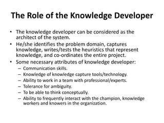 The Role of the Knowledge Developer
• The knowledge developer can be considered as the
architect of the system.
• He/she identifies the problem domain, captures
knowledge, writes/tests the heuristics that represent
knowledge, and co-ordinates the entire project.
• Some necessary attributes of knowledge developer:
– Communication skills.
– Knowledge of knowledge capture tools/technology.
– Ability to work in a team with professional/experts.
– Tolerance for ambiguity.
– To be able to think conceptually.
– Ability to frequently interact with the champion, knowledge
workers and knowers in the organization.
 
