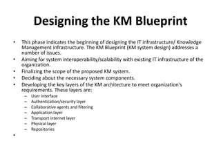 Designing the KM Blueprint
• This phase indicates the beginning of designing the IT infrastructure/ Knowledge
Management infrastructure. The KM Blueprint (KM system design) addresses a
number of issues.
• Aiming for system interoperability/scalability with existing IT infrastructure of the
organization.
• Finalizing the scope of the proposed KM system.
• Deciding about the necessary system components.
• Developing the key layers of the KM architecture to meet organization's
requirements. These layers are:
– User interface
– Authentication/security layer
– Collaborative agents and filtering
– Application layer
– Transport internet layer
– Physical layer
– Repositories
•
 