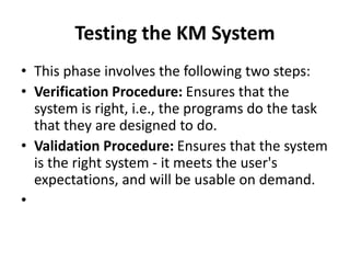 Testing the KM System
• This phase involves the following two steps:
• Verification Procedure: Ensures that the
system is right, i.e., the programs do the task
that they are designed to do.
• Validation Procedure: Ensures that the system
is the right system - it meets the user's
expectations, and will be usable on demand.
•
 