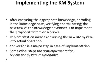 Implementing the KM System
• After capturing the appropriate knowledge, encoding
in the knowledge base, verifying and validating; the
next task of the knowledge developer is to implement
the proposed system on a server.
• Implementation means converting the new KM system
into actual operation.
• Conversion is a major step in case of implementation.
• Some other steps are postimplementation
review and system maintenance.
•
 