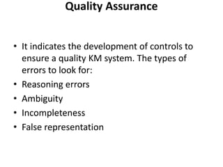 Quality Assurance
• It indicates the development of controls to
ensure a quality KM system. The types of
errors to look for:
• Reasoning errors
• Ambiguity
• Incompleteness
• False representation
 