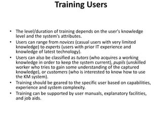 Training Users
• The level/duration of training depends on the user's knowledge
level and the system's attributes.
• Users can range from novices (casual users with very limited
knowledge) to experts (users with prior IT experience and
knowledge of latest technology).
• Users can also be classified as tutors (who acquires a working
knowledge in order to keep the system current), pupils (unskilled
worker who tries to gain some understanding of the captured
knowledge), or customers (who is interested to know how to use
the KM system).
• Training should be geared to the specific user based on capabilities,
experience and system complexity.
• Training can be supported by user manuals, explanatory facilities,
and job aids.
 