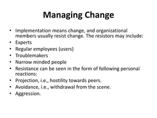 Managing Change
• Implementation means change, and organizational
members usually resist change. The resistors may include:
• Experts
• Regular employees (users)
• Troublemakers
• Narrow minded people
• Resistance can be seen in the form of following personal
reactions:
• Projection, i.e., hostility towards peers.
• Avoidance, i.e., withdrawal from the scene.
• Aggression.
 