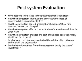 Post system Evaluation
• Key questions to be asked in the post implementation stage:
• How the new system improved the accuracy/timeliness of
concerned decision making tasks?
• Has the new system caused organizational changes? If so, how
constructive are the changes?
• Has the new system affected the attitudes of the end users? If so, in
what way?
• How the new system changed the cost of business operation? How
significant has it been?
• In what ways the new system affected the relationships between
end users in the organization?
• Do the benefit obtained from the new system justify the cost of
investment?
 