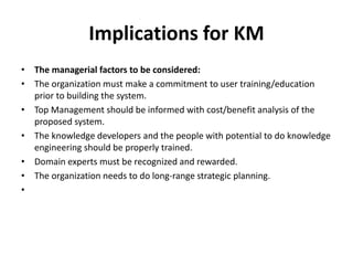 Implications for KM
• The managerial factors to be considered:
• The organization must make a commitment to user training/education
prior to building the system.
• Top Management should be informed with cost/benefit analysis of the
proposed system.
• The knowledge developers and the people with potential to do knowledge
engineering should be properly trained.
• Domain experts must be recognized and rewarded.
• The organization needs to do long-range strategic planning.
•
 