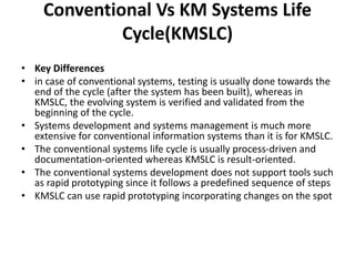 Conventional Vs KM Systems Life
Cycle(KMSLC)
• Key Differences
• in case of conventional systems, testing is usually done towards the
end of the cycle (after the system has been built), whereas in
KMSLC, the evolving system is verified and validated from the
beginning of the cycle.
• Systems development and systems management is much more
extensive for conventional information systems than it is for KMSLC.
• The conventional systems life cycle is usually process-driven and
documentation-oriented whereas KMSLC is result-oriented.
• The conventional systems development does not support tools such
as rapid prototyping since it follows a predefined sequence of steps
• KMSLC can use rapid prototyping incorporating changes on the spot
 