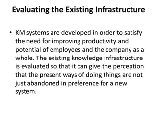 Evaluating the Existing Infrastructure
• KM systems are developed in order to satisfy
the need for improving productivity and
potential of employees and the company as a
whole. The existing knowledge infrastructure
is evaluated so that it can give the perception
that the present ways of doing things are not
just abandoned in preference for a new
system.
 