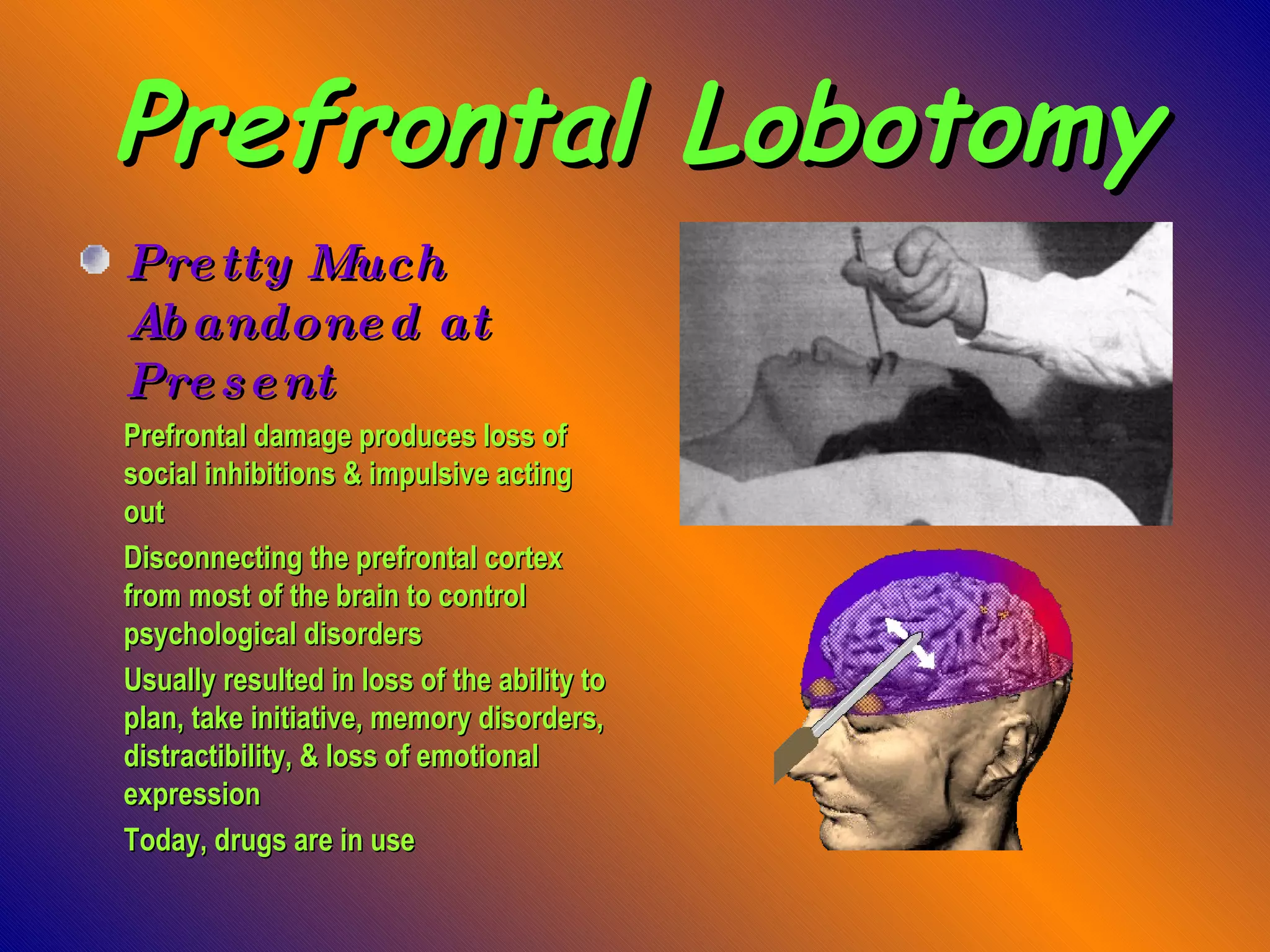 Prefrontal Lobotomy Pretty Much Abandoned at Present Prefrontal damage produces loss of social inhibitions & impulsive acting out Disconnecting the prefrontal cortex from most of the brain to control psychological disorders Usually resulted in loss of the ability to plan, take initiative, memory disorders, distractibility, & loss of emotional expression Today, drugs are in use 