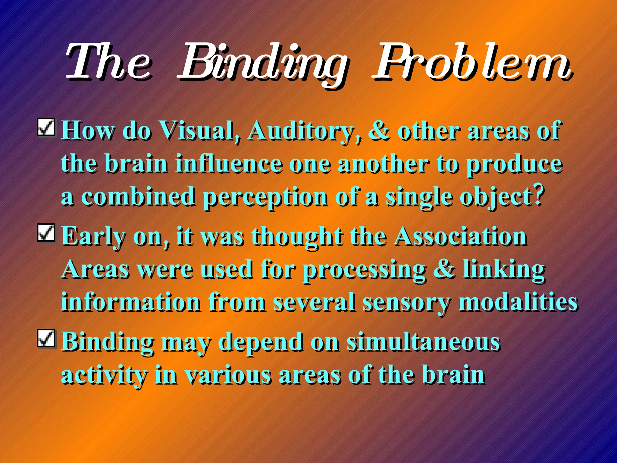 The Binding Problem How do Visual, Auditory, & other areas of the brain influence one another to produce a combined perception of a single object? Early on, it was thought the Association Areas were used for processing & linking information from several sensory modalities Binding may depend on simultaneous activity in various areas of the brain 