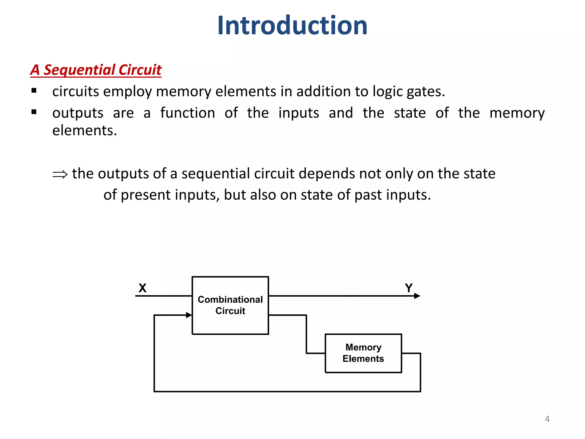 A Sequential Circuit
 circuits employ memory elements in addition to logic gates.
 outputs are a function of the inputs and the state of the memory
elements.
 the outputs of a sequential circuit depends not only on the state
of present inputs, but also on state of past inputs.
Combinational
Circuit
Memory
Elements
X Y
4
Introduction
 