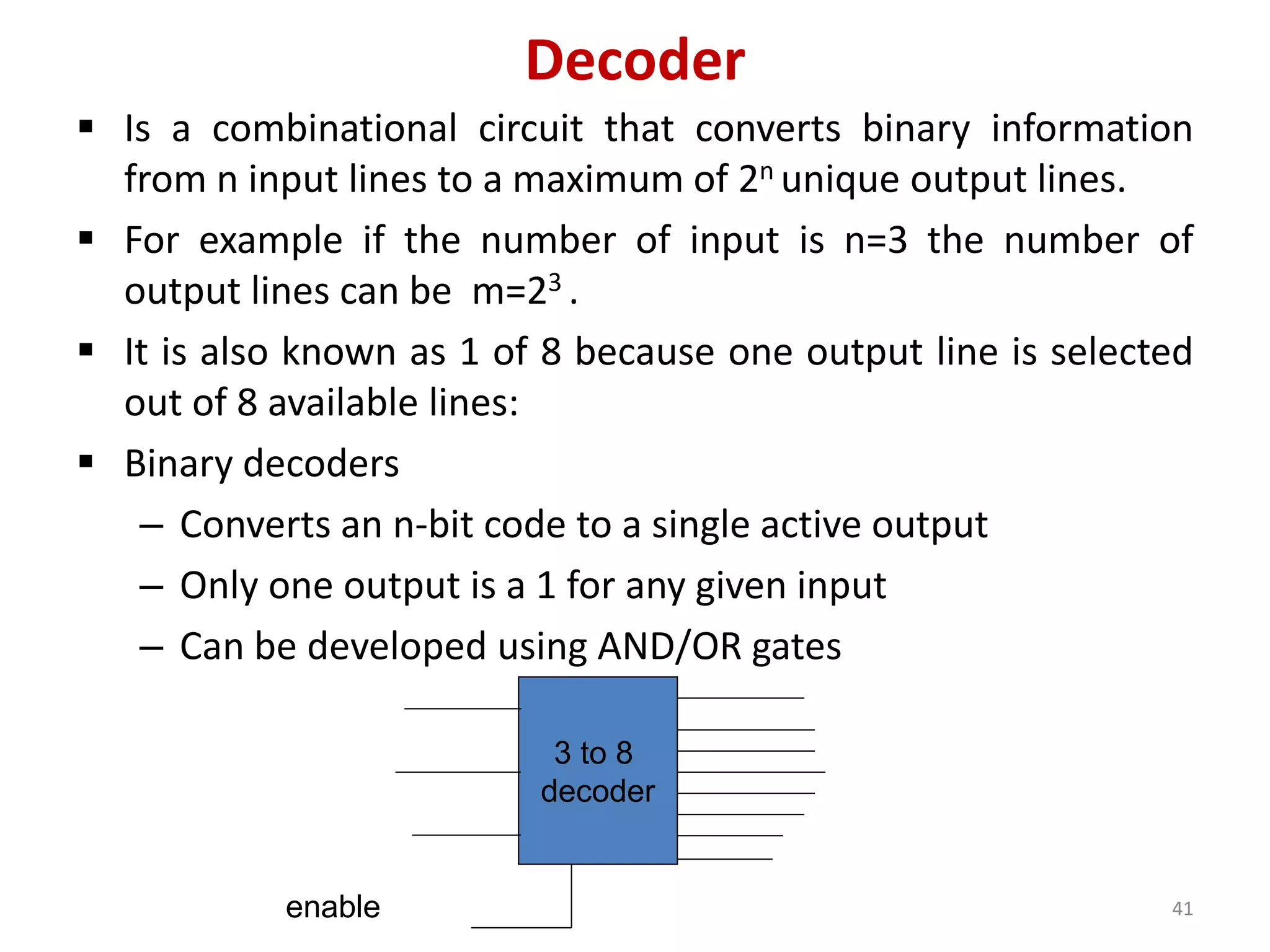 Decoder
 Is a combinational circuit that converts binary information
from n input lines to a maximum of 2n unique output lines.
 For example if the number of input is n=3 the number of
output lines can be m=23 .
 It is also known as 1 of 8 because one output line is selected
out of 8 available lines:
 Binary decoders
– Converts an n-bit code to a single active output
– Only one output is a 1 for any given input
– Can be developed using AND/OR gates
3 to 8
decoder
enable 41
 
