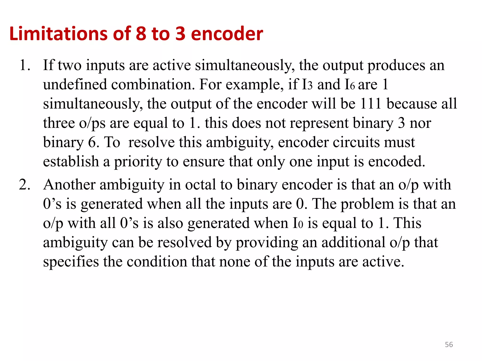 Limitations of 8 to 3 encoder
1. If two inputs are active simultaneously, the output produces an
undefined combination. For example, if I3 and I6 are 1
simultaneously, the output of the encoder will be 111 because all
three o/ps are equal to 1. this does not represent binary 3 nor
binary 6. To resolve this ambiguity, encoder circuits must
establish a priority to ensure that only one input is encoded.
2. Another ambiguity in octal to binary encoder is that an o/p with
0’s is generated when all the inputs are 0. The problem is that an
o/p with all 0’s is also generated when I0 is equal to 1. This
ambiguity can be resolved by providing an additional o/p that
specifies the condition that none of the inputs are active.
56
 