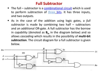 Full Subtractor
 The full – subtractor is a combinational circuit which is used
to perform subtraction of three bits. It has three inputs,
and two outputs.
 As in the case of the addition using logic gates, a full
subtractor is made by combining two half – subtractors
and an additional OR-gate. A full subtractor has the borrow
in capability (denoted as Bin in the diagram below) and so
allows cascading which results in the possibility of multi-bit
subtraction. The circuit diagram for a full subtractor is given
below.
16
 
