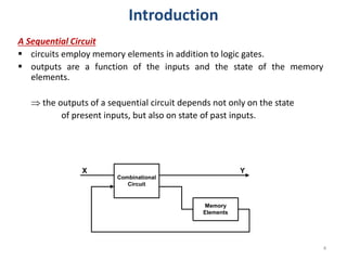 A Sequential Circuit
 circuits employ memory elements in addition to logic gates.
 outputs are a function of the inputs and the state of the memory
elements.
 the outputs of a sequential circuit depends not only on the state
of present inputs, but also on state of past inputs.
Combinational
Circuit
Memory
Elements
X Y
4
Introduction
 