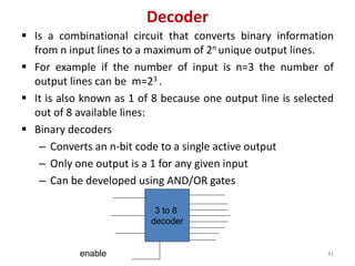 Decoder
 Is a combinational circuit that converts binary information
from n input lines to a maximum of 2n unique output lines.
 For example if the number of input is n=3 the number of
output lines can be m=23 .
 It is also known as 1 of 8 because one output line is selected
out of 8 available lines:
 Binary decoders
– Converts an n-bit code to a single active output
– Only one output is a 1 for any given input
– Can be developed using AND/OR gates
3 to 8
decoder
enable 41
 