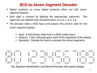 BCD-to-Seven-Segment Decoder
 Digital readouts on many digital products often use LED seven-
segment displays.
 Each digit is created by lighting the appropriate segments. The
segments are labeled with standard letters as a, b, c, d, e, f, g.
 The decoder takes a BCD input and outputs the correct code for the
seven-segment display.
48
 Input: A 4-bit binary value that is a BCD coded input.
 Outputs: 7 bits, a through g for each of the segments of the display.
 Operation: Decode the input to activate the correct segments.
Fig. Segment Identification and Decimal Number with typical display
a
b
f
c
d
e
g
 