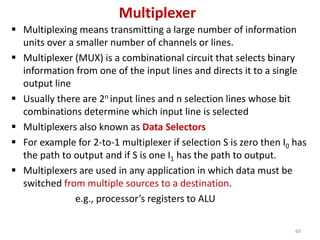 Multiplexer
 Multiplexing means transmitting a large number of information
units over a smaller number of channels or lines.
 Multiplexer (MUX) is a combinational circuit that selects binary
information from one of the input lines and directs it to a single
output line
 Usually there are 2n input lines and n selection lines whose bit
combinations determine which input line is selected
 Multiplexers also known as Data Selectors
 For example for 2-to-1 multiplexer if selection S is zero then I0 has
the path to output and if S is one I1 has the path to output.
 Multiplexers are used in any application in which data must be
switched from multiple sources to a destination.
e.g., processor’s registers to ALU
60
 