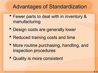 4-11
Advantages of Standardization
Advantages of Standardization
 Fewer parts to deal with in inventory &
manufacturing
 Design costs are generally lower
 Reduced training costs and time
 More routine purchasing, handling, and
inspection procedures
 Quality is more consistent
 
