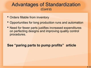 4-12
Advantages of Standardization
Advantages of Standardization
(Cont’d)
(Cont’d)
 Orders fillable from inventory
 Opportunities for long production runs and automation
 Need for fewer parts justifies increased expenditures
on perfecting designs and improving quality control
procedures.
See “paring parts to pump profits” article
 