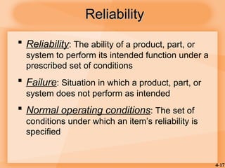 4-17
Reliability
Reliability
 Reliability: The ability of a product, part, or
system to perform its intended function under a
prescribed set of conditions
 Failure: Situation in which a product, part, or
system does not perform as intended
 Normal operating conditions: The set of
conditions under which an item’s reliability is
specified
 