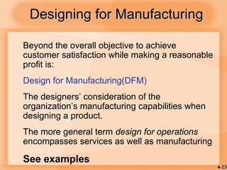 4-23
Designing for Manufacturing
Designing for Manufacturing
Beyond the overall objective to achieve
customer satisfaction while making a reasonable
profit is:
Design for Manufacturing(DFM)
The designers’ consideration of the
organization’s manufacturing capabilities when
designing a product.
The more general term design for operations
encompasses services as well as manufacturing
See examples
 