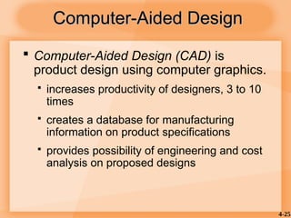 4-25
Computer-Aided Design
Computer-Aided Design
 Computer-Aided Design (CAD) is
product design using computer graphics.
 increases productivity of designers, 3 to 10
times
 creates a database for manufacturing
information on product specifications
 provides possibility of engineering and cost
analysis on proposed designs
 