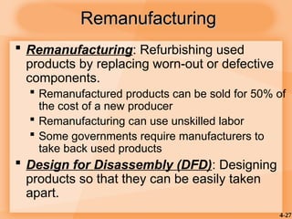 4-27
Remanufacturing
Remanufacturing
 Remanufacturing: Refurbishing used
products by replacing worn-out or defective
components.
 Remanufactured products can be sold for 50% of
the cost of a new producer
 Remanufacturing can use unskilled labor
 Some governments require manufacturers to
take back used products
 Design for Disassembly (DFD): Designing
products so that they can be easily taken
apart.
 