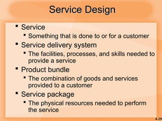 4-29
Service Design
Service Design
 Service
 Something that is done to or for a customer
 Service delivery system
 The facilities, processes, and skills needed to
provide a service
 Product bundle
 The combination of goods and services
provided to a customer
 Service package
 The physical resources needed to perform
the service
 