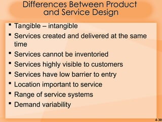 4-30
 Tangible – intangible
 Services created and delivered at the same
time
 Services cannot be inventoried
 Services highly visible to customers
 Services have low barrier to entry
 Location important to service
 Range of service systems
 Demand variability
Differences Between Product
Differences Between Product
and Service Design
and Service Design
 
