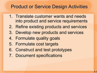 4-5
1. Translate customer wants and needs
into product and service requirements
2. Refine existing products and services
3. Develop new products and services
4. Formulate quality goals
5. Formulate cost targets
6. Construct and test prototypes
7. Document specifications
Product or Service Design Activities
Product or Service Design Activities
 