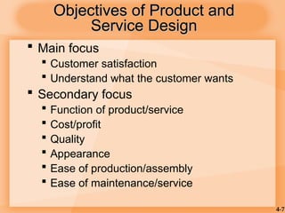 4-7
Objectives of Product and
Objectives of Product and
Service Design
Service Design
 Main focus
 Customer satisfaction
 Understand what the customer wants
 Secondary focus
 Function of product/service
 Cost/profit
 Quality
 Appearance
 Ease of production/assembly
 Ease of maintenance/service
 