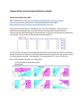 Chapter 04 Discriminant Analysis Multiclass classifier
Discriminant Analysis (LDA, QDA)
Wiki is a good place to start https://en.wikipedia.org/wiki/Linear_discriminant_analysis
There are several other useful sources. I found Kardi tutorial to be very helpful
https://people.revoledu.com/kardi/tutorial/LDA/LDA%20Formula.htm.
Assume that the requirement is to identify the class (one of K classes)given a feature vector X.
partimat from klaR package helps us visualize the discriminating capacity of pairs of features.
Today we will start with klaR package to visualize datasets, in particular, how the features segment the
class variable. Let us consider iris dataset that comes preloaded in R.
iris has 5 columns, the Species column being the class column and the other four columns are features.
We want to examine the dataset to understand how these features segment the class variable. Is there
an obvious decision boundary – class separation. For example below X < Z, class is C1 and so on.
We use klaR package to visualiize such relationships.
if (!require(klaR)) install.packages('klaR')
library('klaR')
 