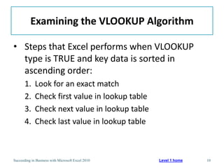 Examining the VLOOKUP Algorithm

• Steps that Excel performs when VLOOKUP
  type is TRUE and key data is sorted in
  ascending order:
       1.    Look for an exact match
       2.    Check first value in lookup table
       3.    Check next value in lookup table
       4.    Check last value in lookup table



Succeeding in Business with Microsoft Excel 2010   Level 1 home   10
 