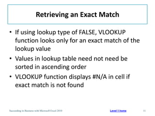 Retrieving an Exact Match

• If using lookup type of FALSE, VLOOKUP
  function looks only for an exact match of the
  lookup value
• Values in lookup table need not need be
  sorted in ascending order
• VLOOKUP function displays #N/A in cell if
  exact match is not found


Succeeding in Business with Microsoft Excel 2010   Level 1 home   11
 