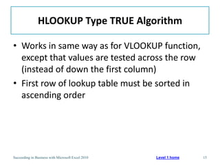 HLOOKUP Type TRUE Algorithm

• Works in same way as for VLOOKUP function,
  except that values are tested across the row
  (instead of down the first column)
• First row of lookup table must be sorted in
  ascending order




Succeeding in Business with Microsoft Excel 2010   Level 1 home   15
 
