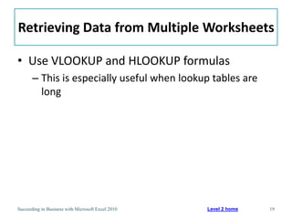 Retrieving Data from Multiple Worksheets

• Use VLOOKUP and HLOOKUP formulas
       – This is especially useful when lookup tables are
         long




Succeeding in Business with Microsoft Excel 2010   Level 2 home   19
 