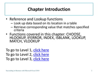Chapter Introduction
• Reference and Lookup functions
       – Look up data based on its location in a table
       – Retrieve corresponding value that matches specified
         criteria
• Functions covered in this chapter: CHOOSE,
  HLOOKUP, IFERROR, INDEX, ISBLANK, LOOKUP,
  MATCH, VLOOKUP

To go to Level 1, click here
To go to Level 2, click here
To go to Level 3, click here

Succeeding in Business with Microsoft Excel 2010               2
 