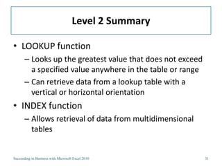 Level 2 Summary

• LOOKUP function
       – Looks up the greatest value that does not exceed
         a specified value anywhere in the table or range
       – Can retrieve data from a lookup table with a
         vertical or horizontal orientation
• INDEX function
       – Allows retrieval of data from multidimensional
         tables


Succeeding in Business with Microsoft Excel 2010            31
 