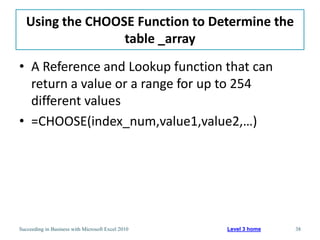 Using the CHOOSE Function to Determine the
                  table _array
• A Reference and Lookup function that can
  return a value or a range for up to 254
  different values
• =CHOOSE(index_num,value1,value2,…)




Succeeding in Business with Microsoft Excel 2010   Level 3 home   38
 