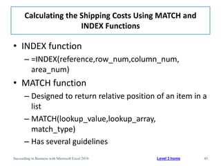 Calculating the Shipping Costs Using MATCH and
                       INDEX Functions

• INDEX function
       – =INDEX(reference,row_num,column_num,
         area_num)
• MATCH function
       – Designed to return relative position of an item in a
         list
       – MATCH(lookup_value,lookup_array,
         match_type)
       – Has several guidelines
Succeeding in Business with Microsoft Excel 2010   Level 3 home   45
 